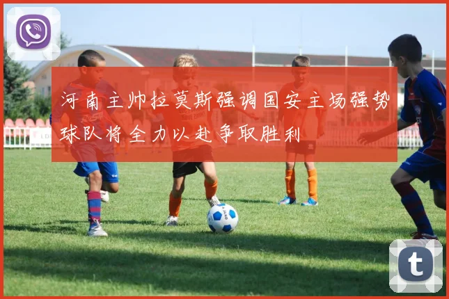 河南主帅拉莫斯强调国安主场强势球队将全力以赴争取胜利