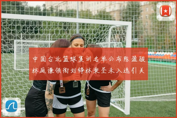 中国台北篮球集训名单公布陈盈骏林庭谦领衔刘铮林秉圣未入选引关注