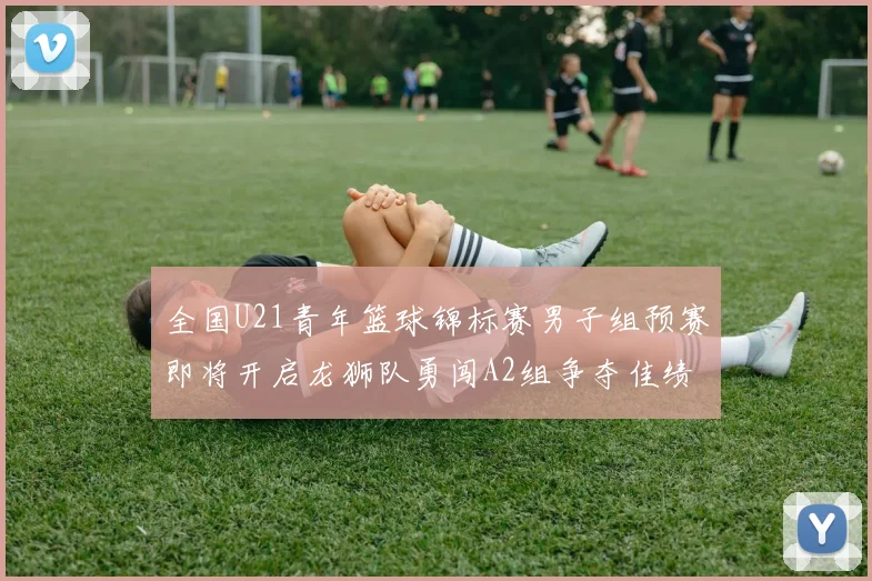 全国U21青年篮球锦标赛男子组预赛即将开启龙狮队勇闯A2组争夺佳绩