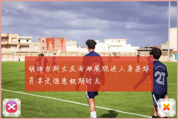 胡梅尔斯女友海滩展现迷人身姿球员享受惬意假期时光