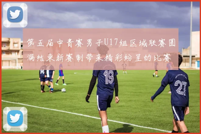 第五届中青赛男子U17组区域联赛圆满结束新赛制带来精彩纷呈的比赛体验