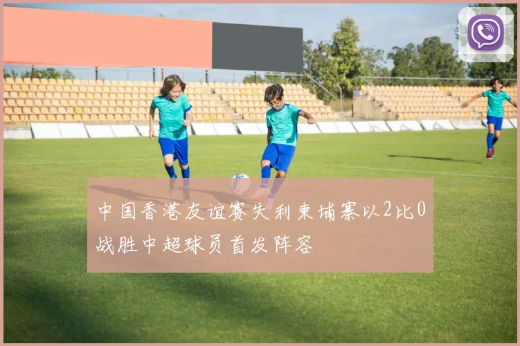 中国香港友谊赛失利柬埔寨以2比0战胜中超球员首发阵容