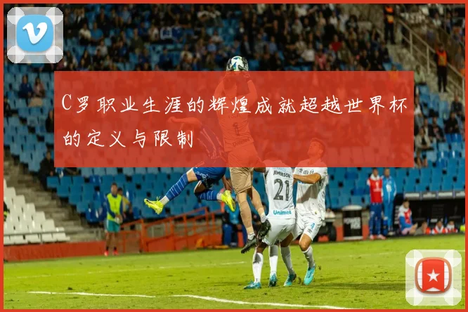C罗职业生涯的辉煌成就超越世界杯的定义与限制