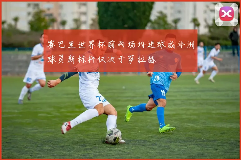 赛巴里世界杯前两场均进球成非洲球员新标杆仅次于萨拉赫