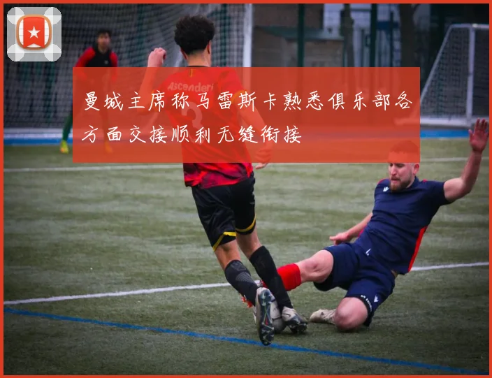 曼城主席称马雷斯卡熟悉俱乐部各方面交接顺利无缝衔接