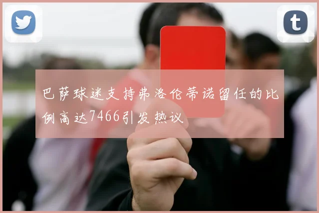 巴萨球迷支持弗洛伦蒂诺留任的比例高达7466引发热议