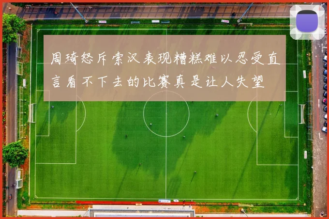 周琦怒斥索汉表现糟糕难以忍受直言看不下去的比赛真是让人失望