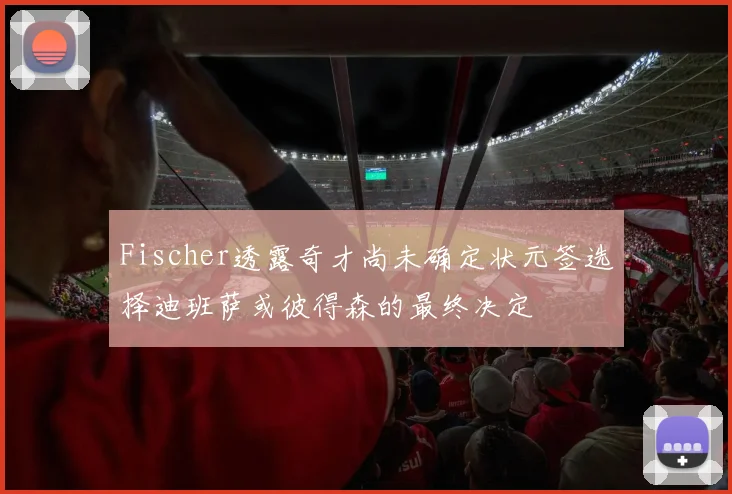 Fischer透露奇才尚未确定状元签选择迪班萨或彼得森的最终决定