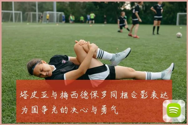 塔皮亚与梅西德保罗同框合影表达为国争光的决心与勇气