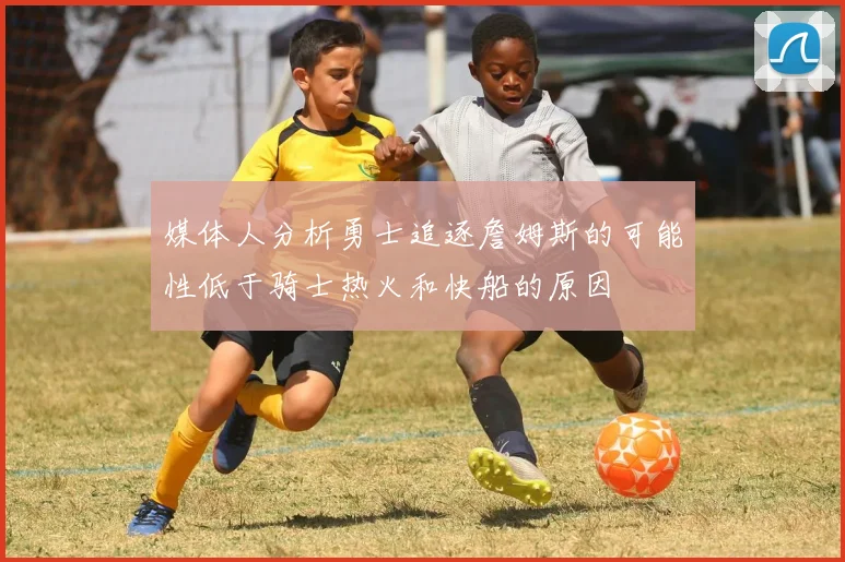媒体人分析勇士追逐詹姆斯的可能性低于骑士热火和快船的原因