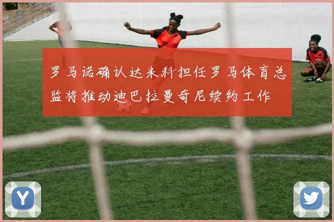 罗马诺确认达米科担任罗马体育总监将推动迪巴拉曼奇尼续约工作