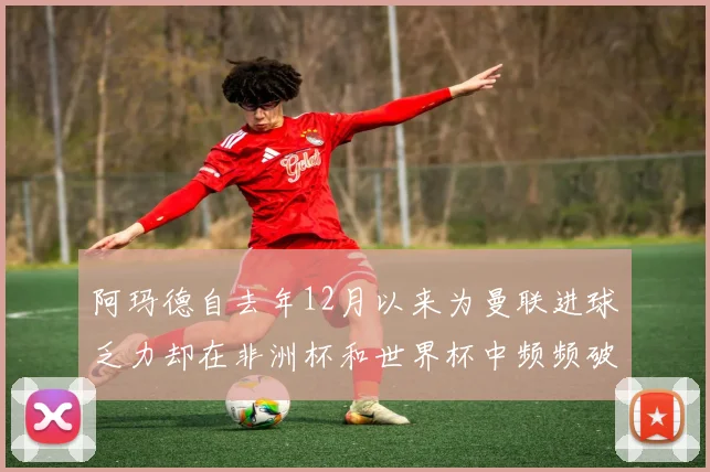 阿玛德自去年12月以来为曼联进球乏力却在非洲杯和世界杯中频频破门