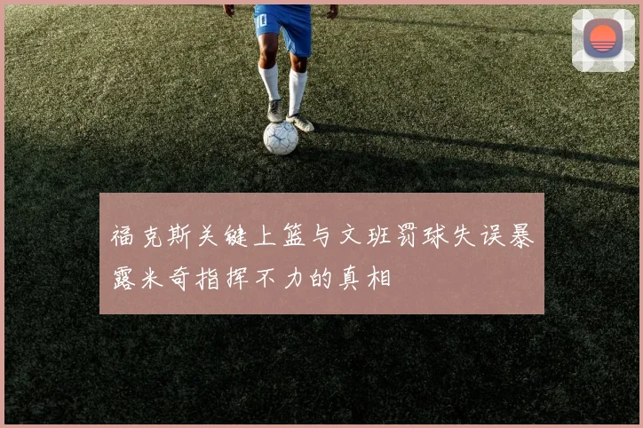福克斯关键上篮与文班罚球失误暴露米奇指挥不力的真相